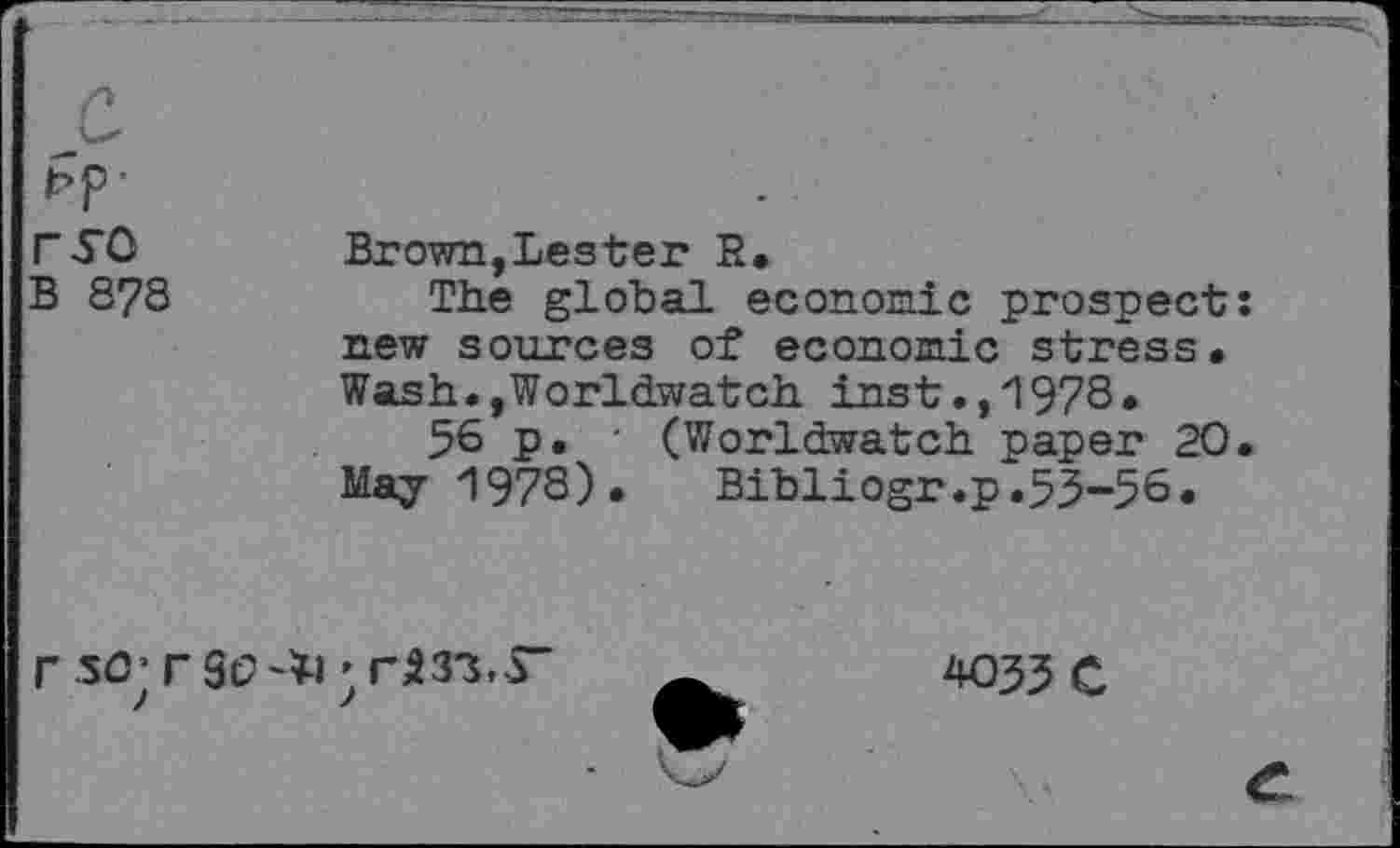 ﻿ryo
B 8?8
Brown,Lester R.
The global economic prospect new sources of economic stress. Wash.,Worldwatch inst.,1978*
56 p. ■ (Worldwatch paper 20 May 1978). Bibliogr.p.53-56.
r so; rso^i ’
4035 C